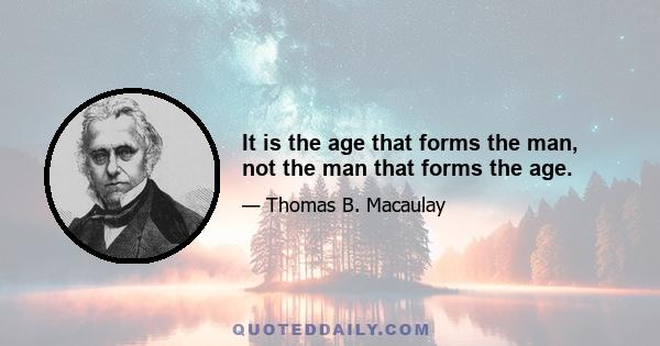 It is the age that forms the man, not the man that forms the age.