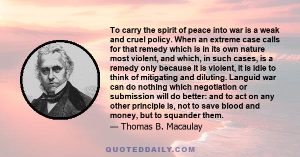 To carry the spirit of peace into war is a weak and cruel policy. When an extreme case calls for that remedy which is in its own nature most violent, and which, in such cases, is a remedy only because it is violent, it