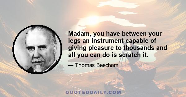 Madam, you have between your legs an instrument capable of giving pleasure to thousands and all you can do is scratch it.