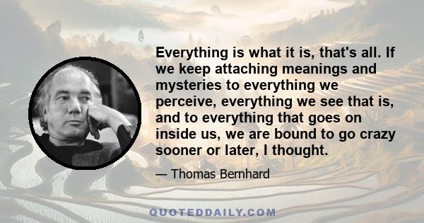 Everything is what it is, that's all. If we keep attaching meanings and mysteries to everything we perceive, everything we see that is, and to everything that goes on inside us, we are bound to go crazy sooner or later, 