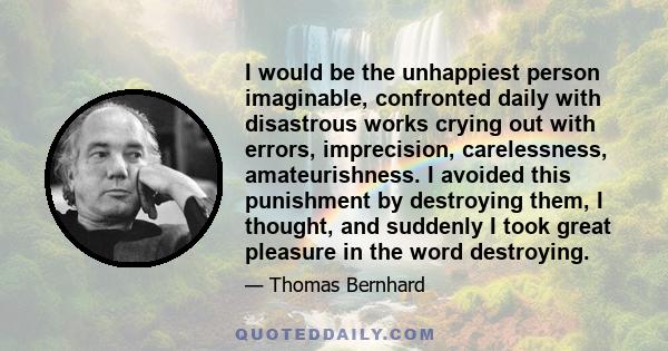 I would be the unhappiest person imaginable, confronted daily with disastrous works crying out with errors, imprecision, carelessness, amateurishness. I avoided this punishment by destroying them, I thought, and