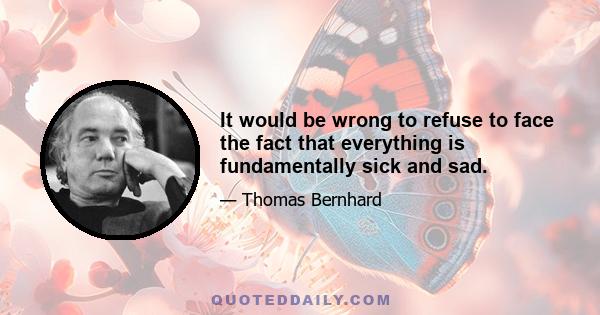 It would be wrong to refuse to face the fact that everything is fundamentally sick and sad.