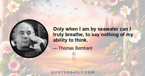 Only when I am by seawater can I truly breathe, to say nothing of my ability to think.