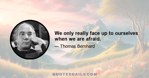 We only really face up to ourselves when we are afraid.