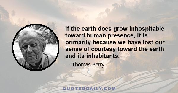 If the earth does grow inhospitable toward human presence, it is primarily because we have lost our sense of courtesy toward the earth and its inhabitants.