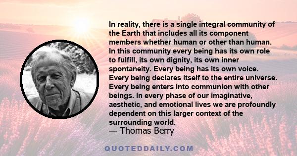 In reality, there is a single integral community of the Earth that includes all its component members whether human or other than human. In this community every being has its own role to fulfill, its own dignity, its