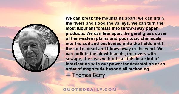 We can break the mountains apart; we can drain the rivers and flood the valleys. We can turn the most luxuriant forests into throw-away paper products. We can tear apart the great grass cover of the western plains and