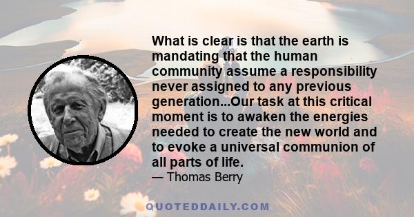 What is clear is that the earth is mandating that the human community assume a responsibility never assigned to any previous generation...Our task at this critical moment is to awaken the energies needed to create the