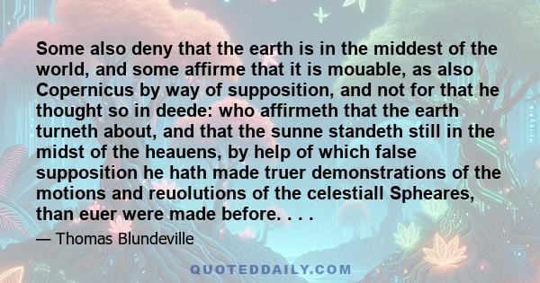 Some also deny that the earth is in the middest of the world, and some affirme that it is mouable, as also Copernicus by way of supposition, and not for that he thought so in deede: who affirmeth that the earth turneth