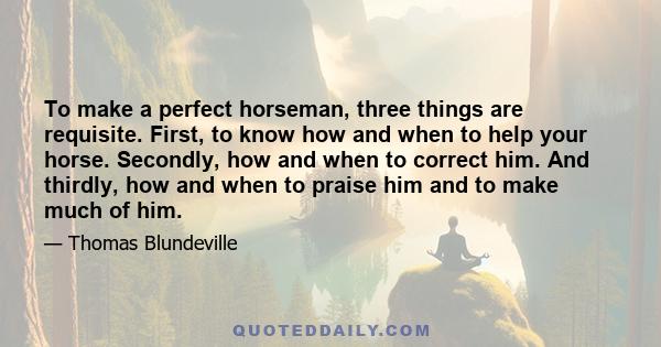 To make a perfect horseman, three things are requisite. First, to know how and when to help your horse. Secondly, how and when to correct him. And thirdly, how and when to praise him and to make much of him.