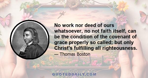 No work nor deed of ours whatsoever, no not faith itself, can be the condition of the covenant of grace properly so called; but only Christ's fulfilling all righteousness.