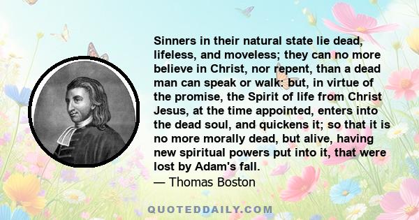 Sinners in their natural state lie dead, lifeless, and moveless; they can no more believe in Christ, nor repent, than a dead man can speak or walk: but, in virtue of the promise, the Spirit of life from Christ Jesus, at 