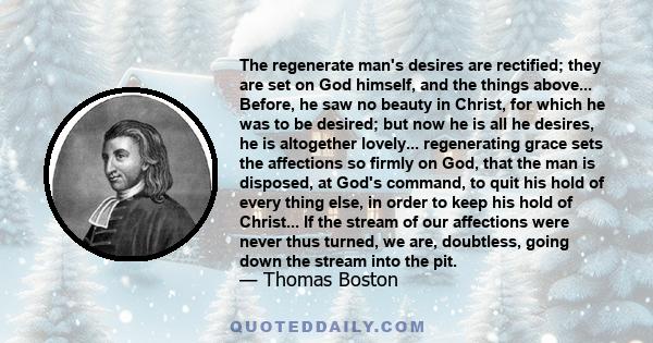 The regenerate man's desires are rectified; they are set on God himself, and the things above... Before, he saw no beauty in Christ, for which he was to be desired; but now he is all he desires, he is altogether