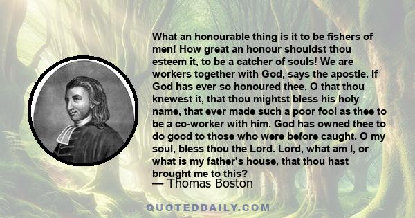 What an honourable thing is it to be fishers of men! How great an honour shouldst thou esteem it, to be a catcher of souls! We are workers together with God, says the apostle. If God has ever so honoured thee, O that