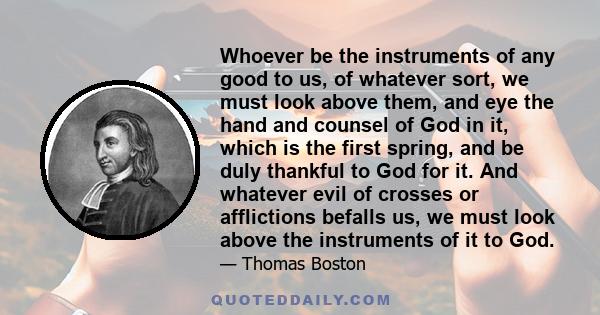 Whoever be the instruments of any good to us, of whatever sort, we must look above them, and eye the hand and counsel of God in it, which is the first spring, and be duly thankful to God for it. And whatever evil of