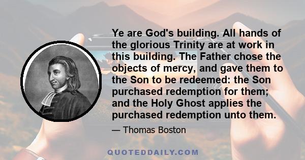 Ye are God's building. All hands of the glorious Trinity are at work in this building. The Father chose the objects of mercy, and gave them to the Son to be redeemed: the Son purchased redemption for them; and the Holy