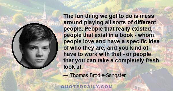 The fun thing we get to do is mess around playing all sorts of different people. People that really existed, people that exist in a book - whom people love and have a specific idea of who they are, and you kind of have