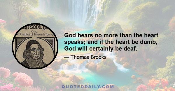 God hears no more than the heart speaks; and if the heart be dumb, God will certainly be deaf.