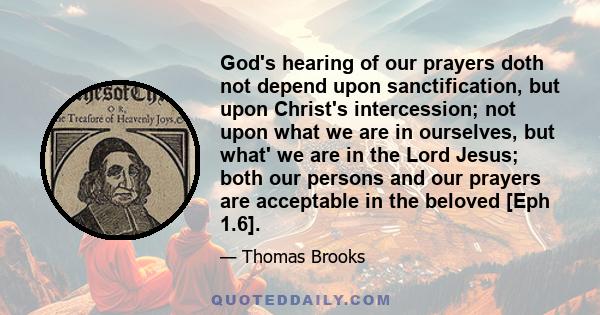 God's hearing of our prayers doth not depend upon sanctification, but upon Christ's intercession; not upon what we are in ourselves, but what' we are in the Lord Jesus; both our persons and our prayers are acceptable in 