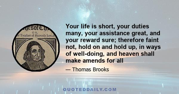 Your life is short, your duties many, your assistance great, and your reward sure; therefore faint not, hold on and hold up, in ways of well-doing, and heaven shall make amends for all