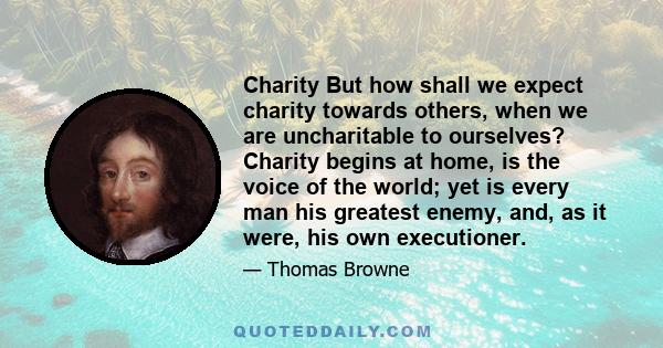 Charity But how shall we expect charity towards others, when we are uncharitable to ourselves? Charity begins at home, is the voice of the world; yet is every man his greatest enemy, and, as it were, his own executioner.