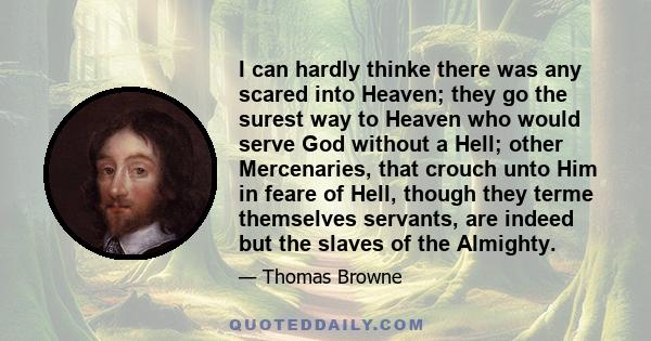 I can hardly thinke there was any scared into Heaven; they go the surest way to Heaven who would serve God without a Hell; other Mercenaries, that crouch unto Him in feare of Hell, though they terme themselves servants, 