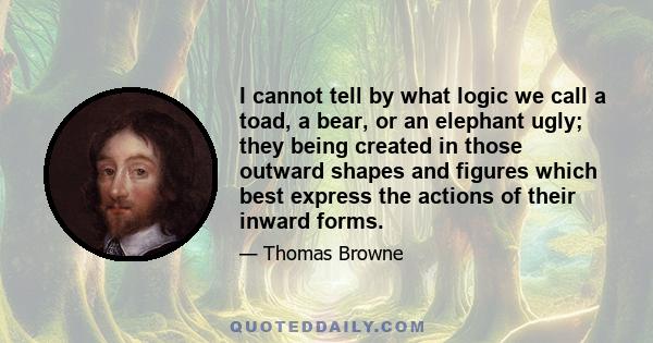 I cannot tell by what logic we call a toad, a bear, or an elephant ugly; they being created in those outward shapes and figures which best express the actions of their inward forms.