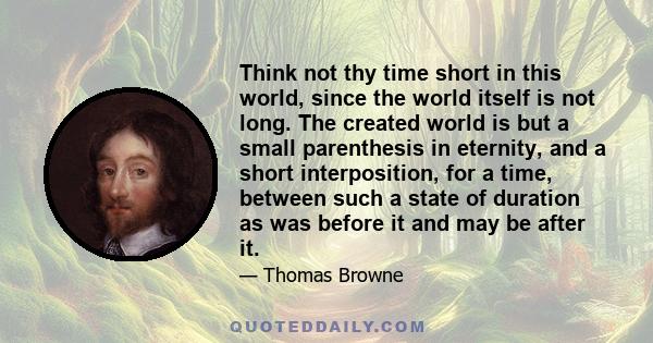 Think not thy time short in this world, since the world itself is not long. The created world is but a small parenthesis in eternity, and a short interposition, for a time, between such a state of duration as was before 