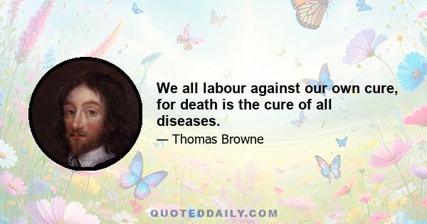 We all labour against our own cure, for death is the cure of all diseases.