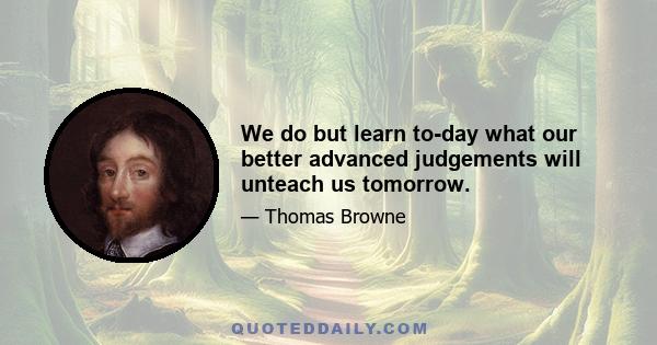 We do but learn to-day what our better advanced judgements will unteach us tomorrow.