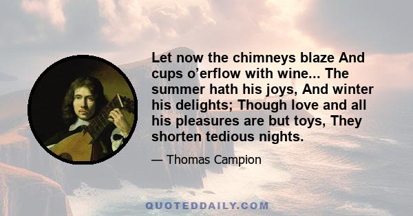 Let now the chimneys blaze And cups o’erflow with wine... The summer hath his joys, And winter his delights; Though love and all his pleasures are but toys, They shorten tedious nights.