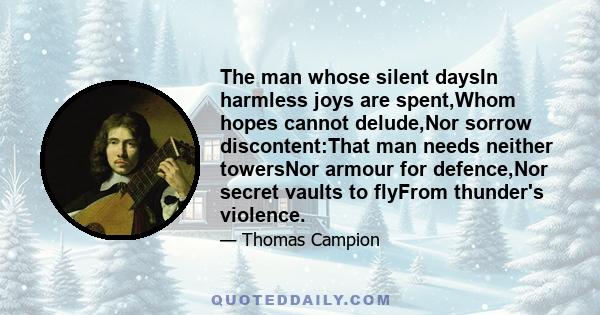 The man whose silent daysIn harmless joys are spent,Whom hopes cannot delude,Nor sorrow discontent:That man needs neither towersNor armour for defence,Nor secret vaults to flyFrom thunder's violence.