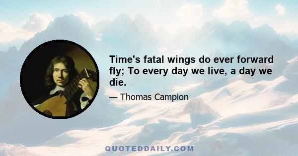 Time's fatal wings do ever forward fly; To every day we live, a day we die.