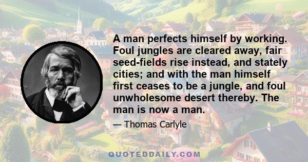 A man perfects himself by working. Foul jungles are cleared away, fair seed-fields rise instead, and stately cities; and with the man himself first ceases to be a jungle, and foul unwholesome desert thereby. The man is