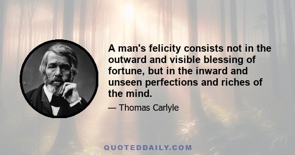 A man's felicity consists not in the outward and visible blessing of fortune, but in the inward and unseen perfections and riches of the mind.