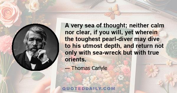 A very sea of thought; neither calm nor clear, if you will, yet wherein the toughest pearl-diver may dive to his utmost depth, and return not only with sea-wreck but with true orients.