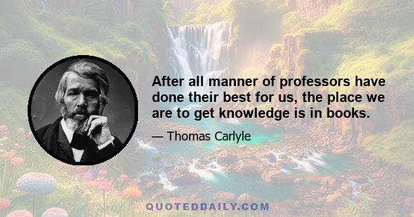 After all manner of professors have done their best for us, the place we are to get knowledge is in books.