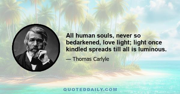 All human souls, never so bedarkened, love light; light once kindled spreads till all is luminous.