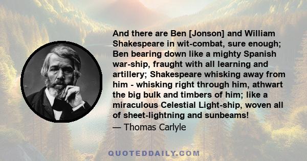 And there are Ben [Jonson] and William Shakespeare in wit-combat, sure enough; Ben bearing down like a mighty Spanish war-ship, fraught with all learning and artillery; Shakespeare whisking away from him - whisking