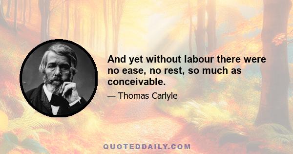 And yet without labour there were no ease, no rest, so much as conceivable.