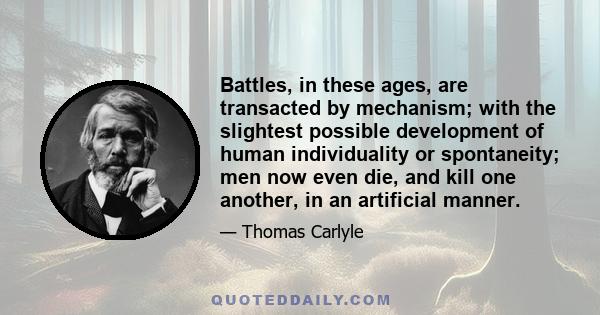 Battles, in these ages, are transacted by mechanism; with the slightest possible development of human individuality or spontaneity; men now even die, and kill one another, in an artificial manner.