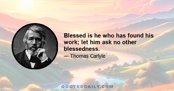 Blessed is he who has found his work; let him ask no other blessedness.