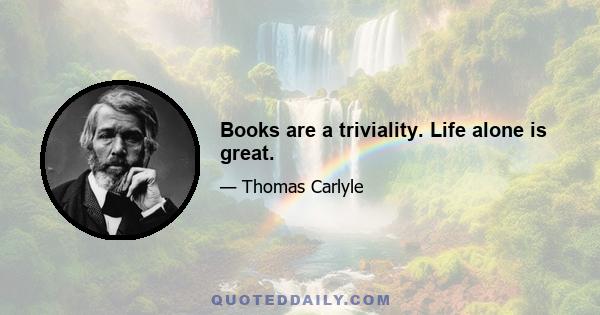 Books are a triviality. Life alone is great.