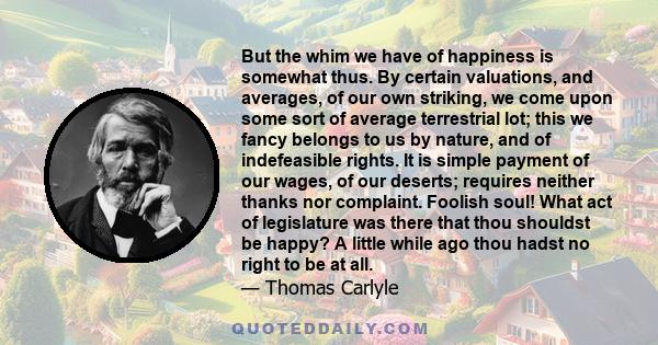 But the whim we have of happiness is somewhat thus. By certain valuations, and averages, of our own striking, we come upon some sort of average terrestrial lot; this we fancy belongs to us by nature, and of indefeasible 