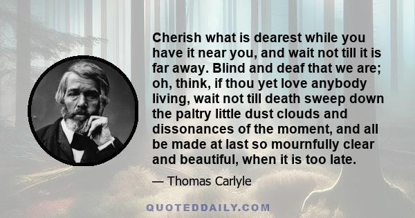 Cherish what is dearest while you have it near you, and wait not till it is far away. Blind and deaf that we are; oh, think, if thou yet love anybody living, wait not till death sweep down the paltry little dust clouds