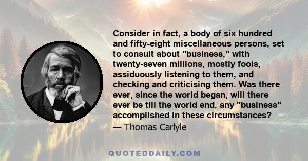 Consider in fact, a body of six hundred and fifty-eight miscellaneous persons, set to consult about business, with twenty-seven millions, mostly fools, assiduously listening to them, and checking and criticising them.