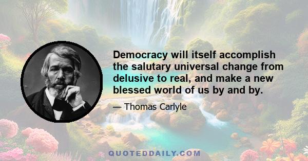 Democracy will itself accomplish the salutary universal change from delusive to real, and make a new blessed world of us by and by.