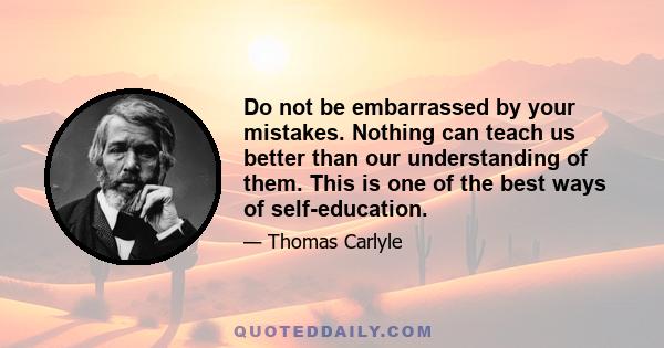 Do not be embarrassed by your mistakes. Nothing can teach us better than our understanding of them. This is one of the best ways of self-education.