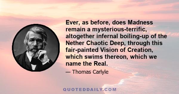 Ever, as before, does Madness remain a mysterious-terrific, altogether infernal boiling-up of the Nether Chaotic Deep, through this fair-painted Vision of Creation, which swims thereon, which we name the Real.