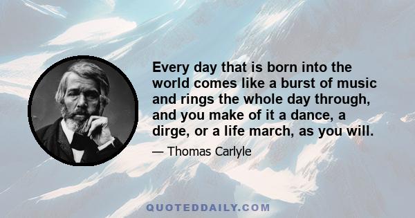 Every day that is born into the world comes like a burst of music and rings the whole day through, and you make of it a dance, a dirge, or a life march, as you will.